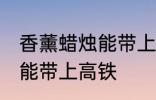 香薰蜡烛能带上高铁吗 香薰蜡烛能不能带上高铁