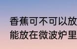 香蕉可不可以放在微波炉里加热 香蕉能放在微波炉里加热吗