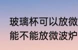 玻璃杯可以放微波炉里面加热 玻璃杯能不能放微波炉里面加热