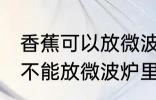 香蕉可以放微波炉里面加热吗 香蕉能不能放微波炉里面加热