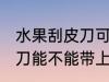 水果刮皮刀可以带上高铁吗 水果刮皮刀能不能带上高铁