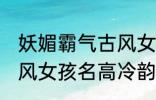 妖媚霸气古风女子名字 妖媚霸气的古风女孩名高冷韵味十足