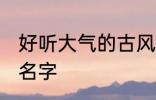 好听大气的古风名字 比较好听的古风名字