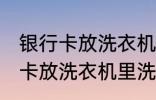 银行卡放洗衣机里洗了还能用吗 银行卡放洗衣机里洗了还能不能用