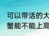 可以带活的大闸蟹上高铁吗 活的大闸蟹能不能上高铁